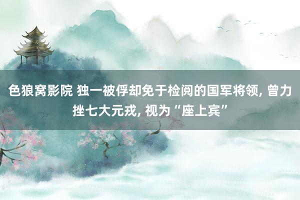 色狼窝影院 独一被俘却免于检阅的国军将领， 曾力挫七大元戎， 视为“座上宾”