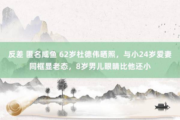 反差 匿名咸鱼 62岁杜德伟晒照，与小24岁爱妻同框显老态，8岁男儿眼睛比他还小