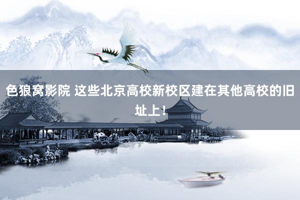 色狼窝影院 这些北京高校新校区建在其他高校的旧址上！