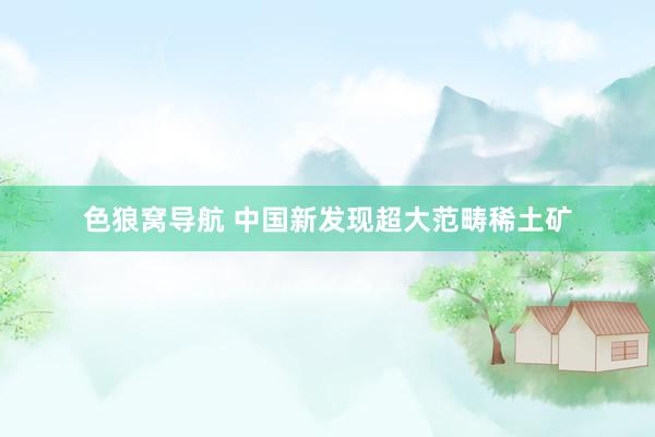 色狼窝导航 中国新发现超大范畴稀土矿