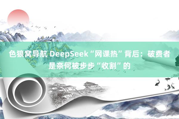 色狼窝导航 DeepSeek“网课热”背后：破费者是奈何被步步“收割”的