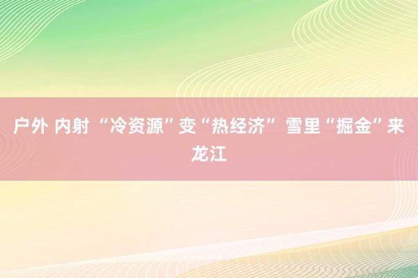 户外 内射 “冷资源”变“热经济” 雪里“掘金”来龙江