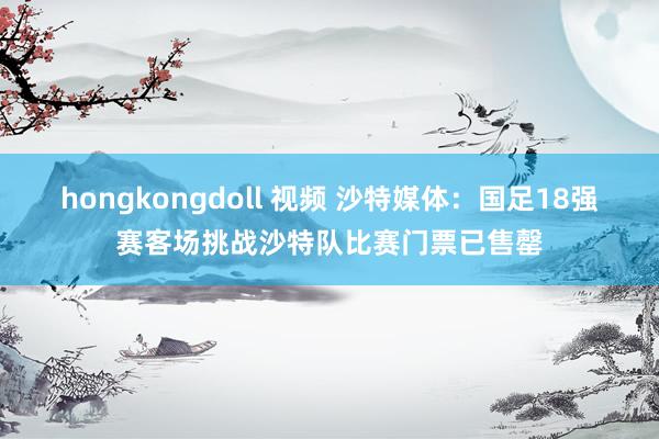 hongkongdoll 视频 沙特媒体：国足18强赛客场挑战沙特队比赛门票已售罄