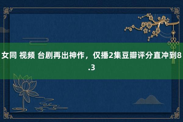 女同 视频 台剧再出神作，仅播2集豆瓣评分直冲到8.3