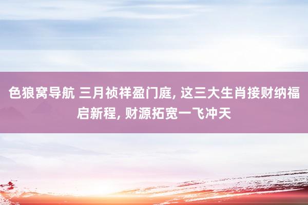 色狼窝导航 三月祯祥盈门庭， 这三大生肖接财纳福启新程， 财源拓宽一飞冲天
