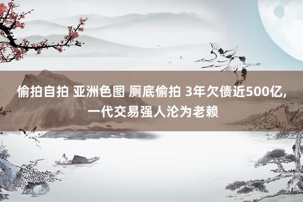偷拍自拍 亚洲色图 厕底偷拍 3年欠债近500亿， 一代交易强人沦为老赖