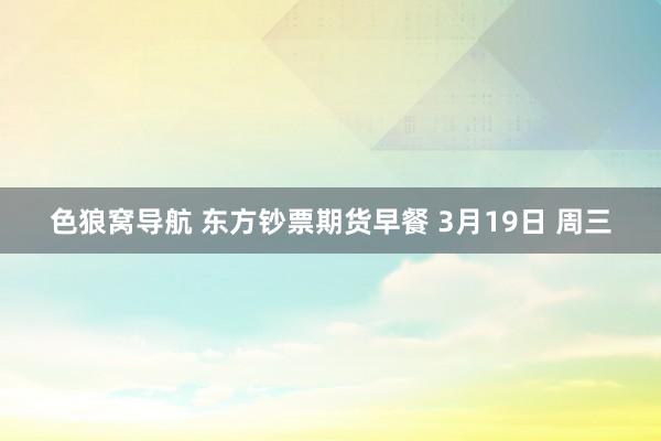 色狼窝导航 东方钞票期货早餐 3月19日 周三