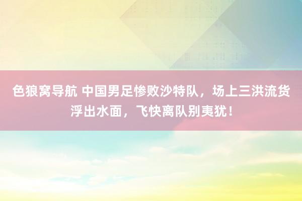 色狼窝导航 中国男足惨败沙特队，场上三洪流货浮出水面，飞快离队别夷犹！