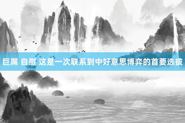 巨屌 自慰 这是一次联系到中好意思博弈的首要选拔