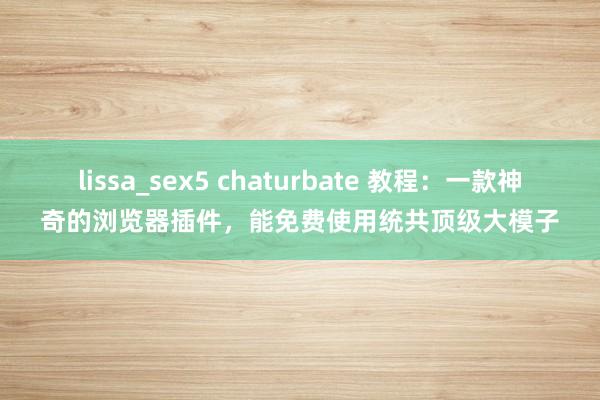 lissa_sex5 chaturbate 教程：一款神奇的浏览器插件，能免费使用统共顶级大模子