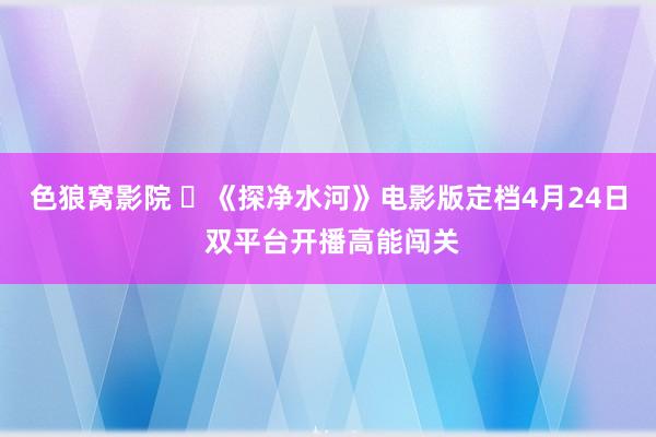 色狼窝影院 ​《探净水河》电影版定档4月24日 双平台开播高能闯关