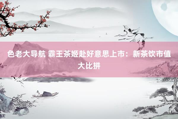 色老大导航 霸王茶姬赴好意思上市：新茶饮市值大比拼