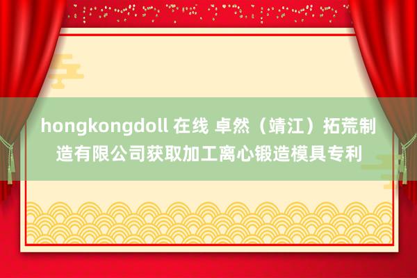 hongkongdoll 在线 卓然（靖江）拓荒制造有限公司获取加工离心锻造模具专利