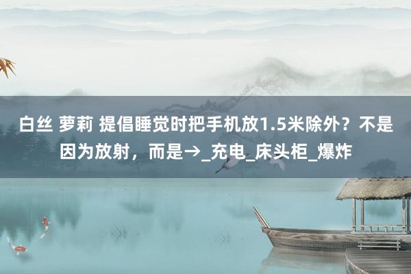 白丝 萝莉 提倡睡觉时把手机放1.5米除外？不是因为放射，而是→_充电_床头柜_爆炸