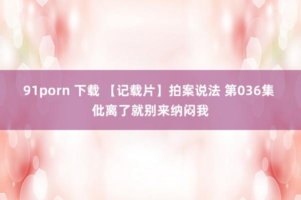 91porn 下载 【记载片】拍案说法 第036集 仳离了就别来纳闷我
