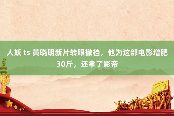 人妖 ts 黄晓明新片转眼撤档，他为这部电影增肥30斤，还拿了影帝