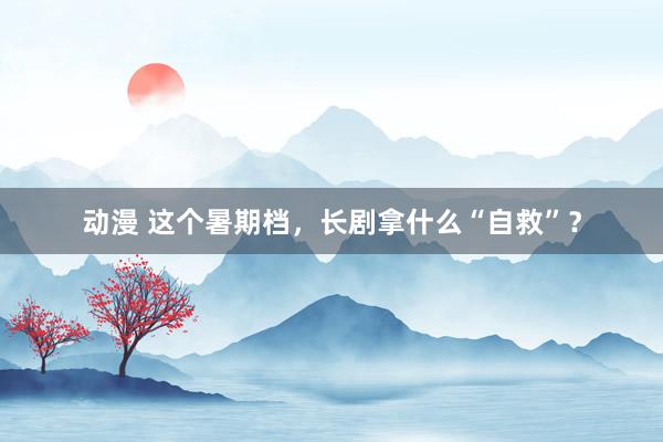 动漫 这个暑期档，长剧拿什么“自救”？