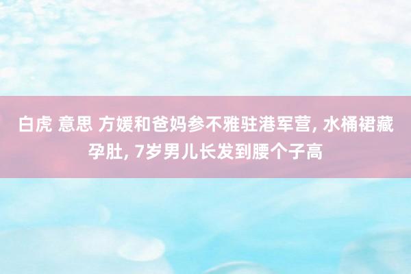 白虎 意思 方媛和爸妈参不雅驻港军营， 水桶裙藏孕肚， 7岁男儿长发到腰个子高