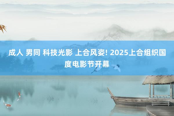 成人 男同 科技光影 上合风姿! 2025上合组织国度电影节开幕